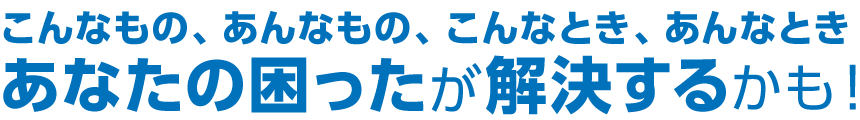 こんあもの、あんなもの、こんなとき、あんなとき あなたの困ったが解決するかも!